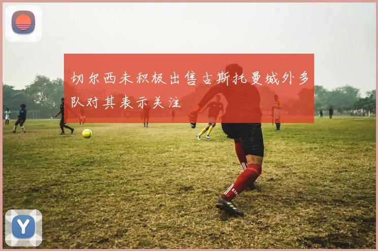 切尔西未积极出售古斯托曼城外多队对其表示关注