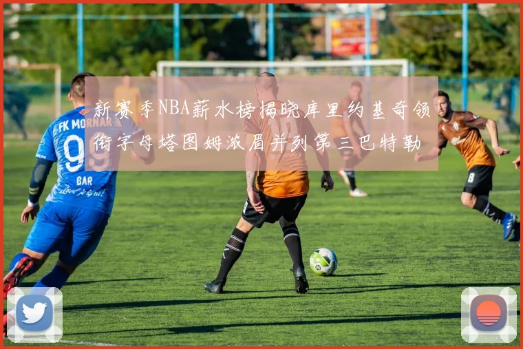 新赛季NBA薪水榜揭晓库里约基奇领衔字母塔图姆浓眉并列第三巴特勒排名第十