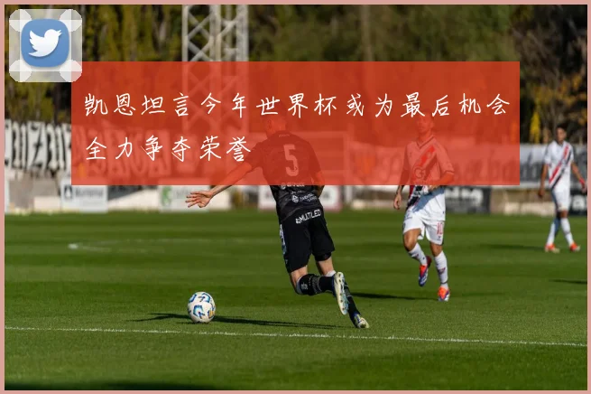 凯恩坦言今年世界杯或为最后机会全力争夺荣誉