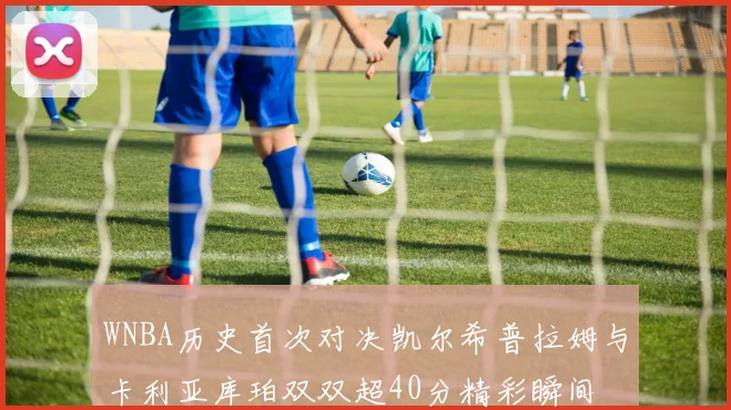 WNBA历史首次对决凯尔希普拉姆与卡利亚库珀双双超40分精彩瞬间