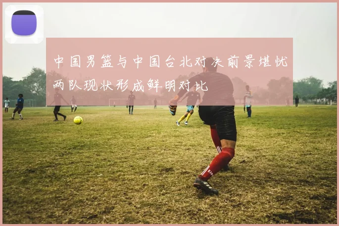 中国男篮与中国台北对决前景堪忧两队现状形成鲜明对比