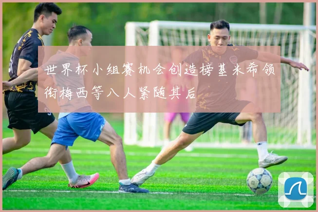 世界杯小组赛机会创造榜基米希领衔梅西等八人紧随其后