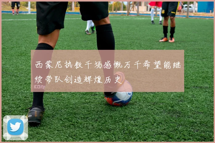 西蒙尼执教千场感慨万千希望能继续带队创造辉煌历史