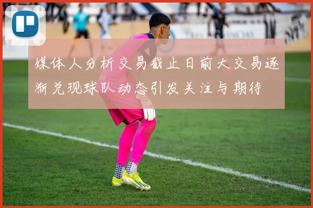 媒体人分析交易截止日前大交易逐渐兑现球队动态引发关注与期待