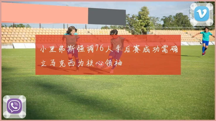 小里弗斯强调76人季后赛成功需确立马克西为核心领袖