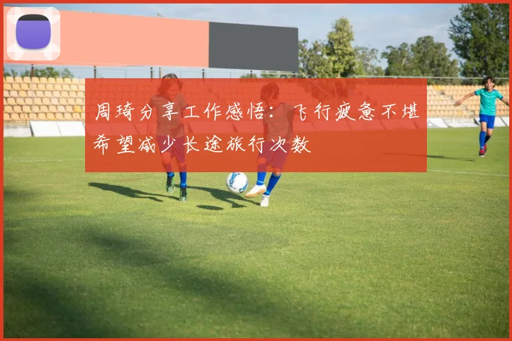 周琦分享工作感悟：飞行疲惫不堪希望减少长途旅行次数