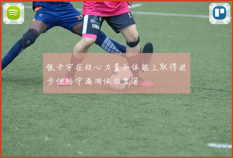 张子宇在核心力量和体能上取得进步但防守漏洞依旧显著