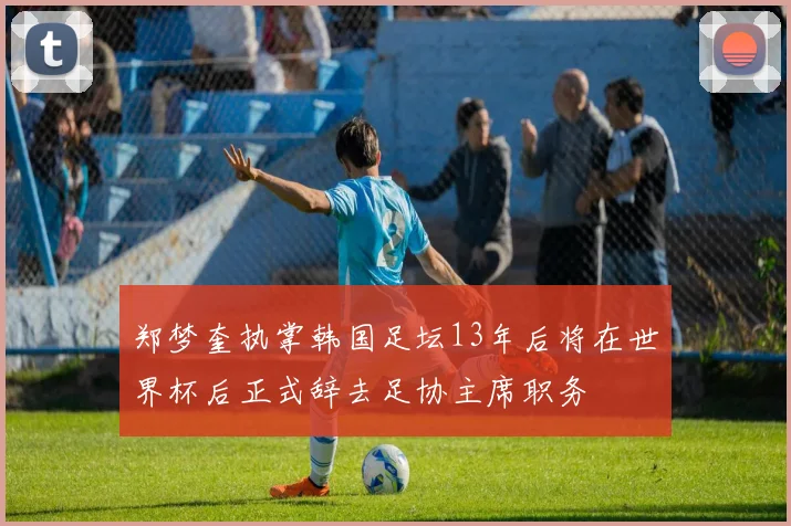 郑梦奎执掌韩国足坛13年后将在世界杯后正式辞去足协主席职务