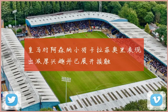 皇马对阿森纳小将卡拉菲奥里表现出浓厚兴趣并已展开接触