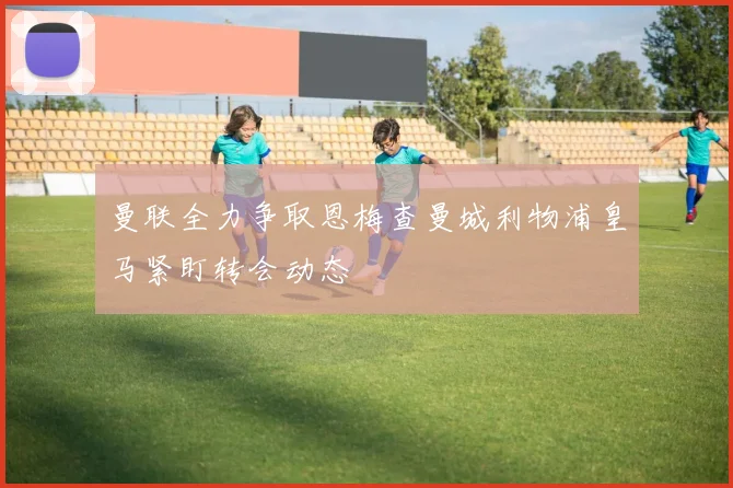 曼联全力争取恩梅查曼城利物浦皇马紧盯转会动态