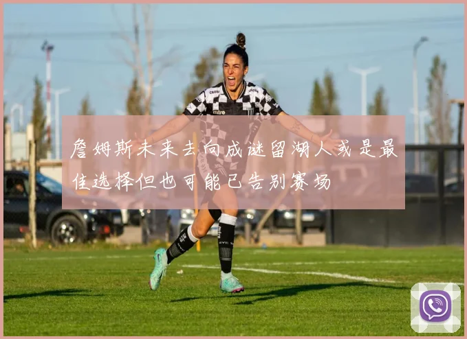 詹姆斯未来去向成谜留湖人或是最佳选择但也可能已告别赛场