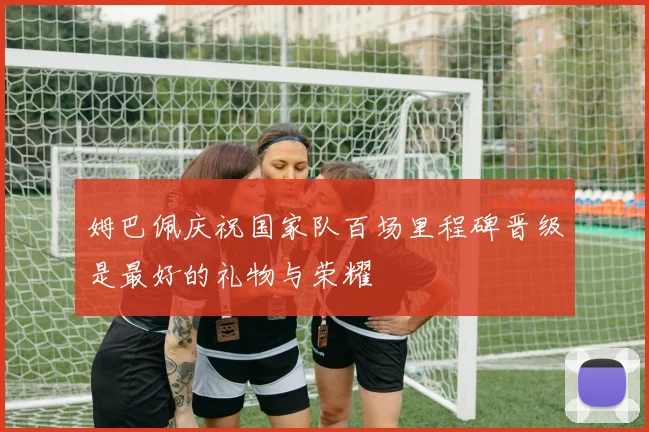 姆巴佩庆祝国家队百场里程碑晋级是最好的礼物与荣耀