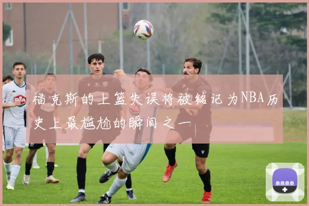 福克斯的上篮失误将被铭记为NBA历史上最尴尬的瞬间之一