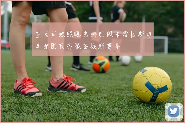 皇马训练照曝光姆巴佩卡雷拉斯与库尔图瓦齐聚备战新赛季