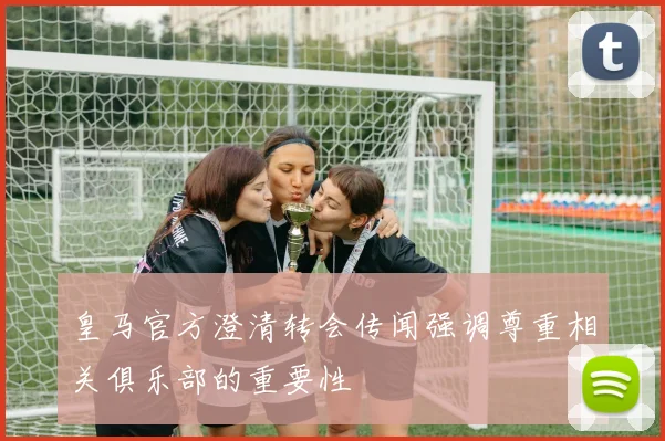 皇马官方澄清转会传闻强调尊重相关俱乐部的重要性