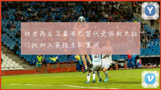 切尔西后卫查洛巴替代受伤利夫拉门托加入英格兰队集训