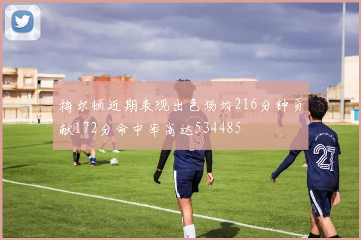 梅尔顿近期表现出色场均216分钟贡献172分命中率高达534485