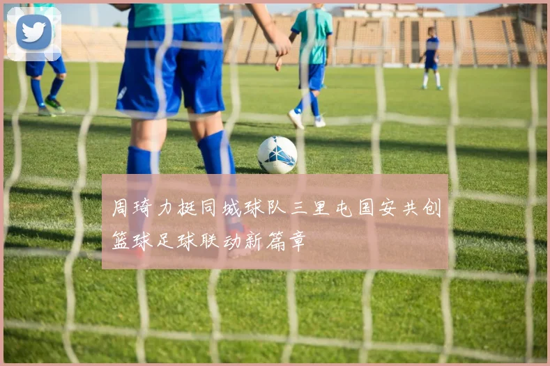 周琦力挺同城球队三里屯国安共创篮球足球联动新篇章