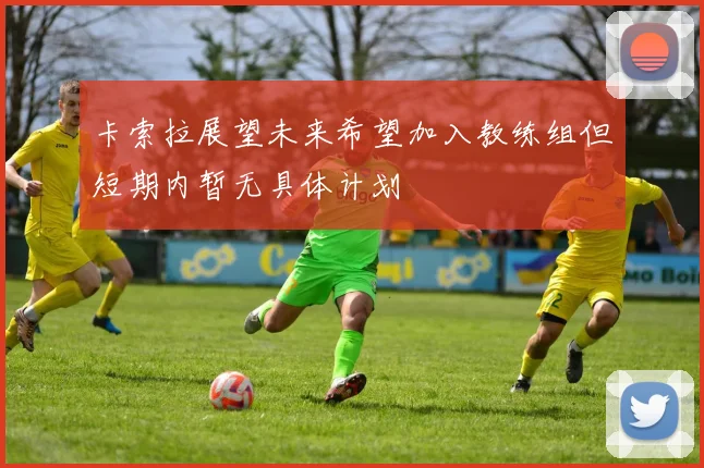 卡索拉展望未来希望加入教练组但短期内暂无具体计划