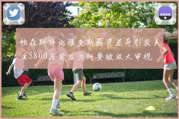 帕森斯评论福克斯薪资差异引发关注5800万背后为何要被放大审视